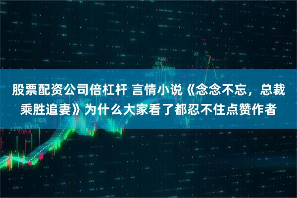 股票配资公司倍杠杆 言情小说《念念不忘,总裁乘胜追妻》为什么大家看了都忍不住点赞作者