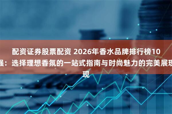 配资证券股票配资 2026年香水品牌排行榜10强:选择理想香氛的一站式指南与时尚魅力的完美展现