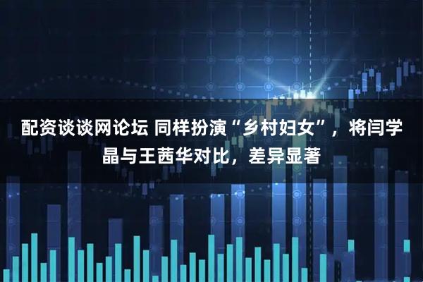 配资谈谈网论坛 同样扮演“乡村妇女”，将闫学晶与王茜华对比，差异显著