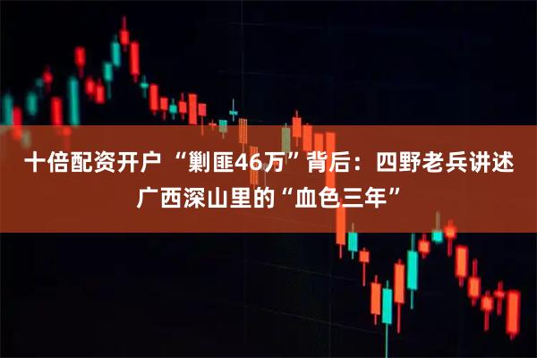 十倍配资开户 “剿匪46万”背后：四野老兵讲述广西深山里的“血色三年”