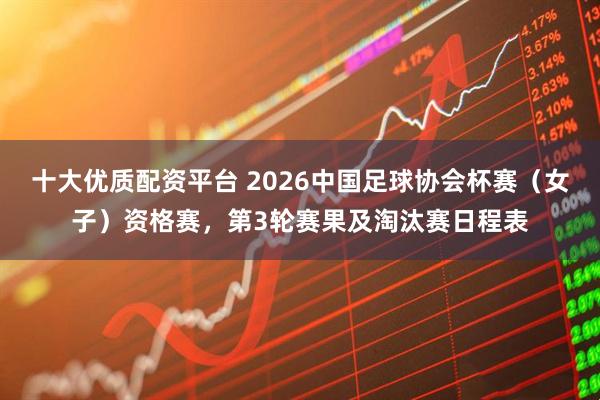 十大优质配资平台 2026中国足球协会杯赛（女子）资格赛，第3轮赛果及淘汰赛日程表